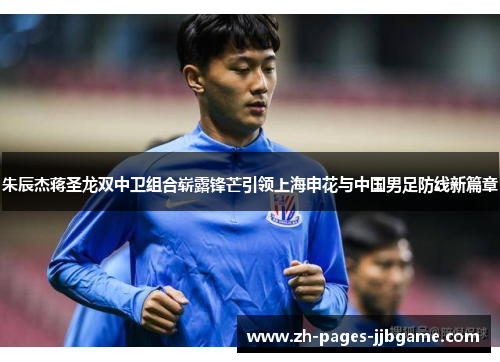 朱辰杰蒋圣龙双中卫组合崭露锋芒引领上海申花与中国男足防线新篇章
