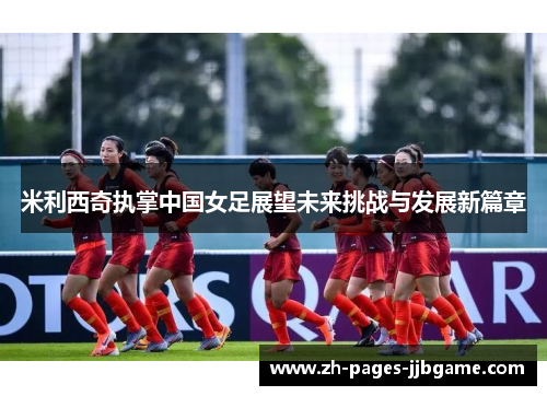 米利西奇执掌中国女足展望未来挑战与发展新篇章 米利西奇执掌中国女足展望未来挑战与发展新篇章